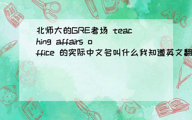 北师大的GRE考场 teaching affairs office 的实际中文名叫什么我知道英文翻译过来叫教学事务办公室.但是我怕实际中文地名不是英文直译,怕到时候找不到考场.希望认识这个地方的gg,mm们不吝赐教