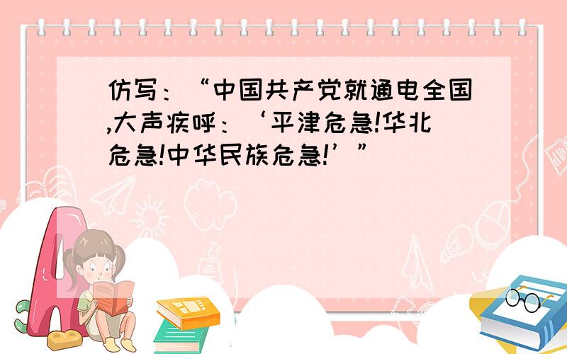 仿写：“中国共产党就通电全国,大声疾呼：‘平津危急!华北危急!中华民族危急!’”