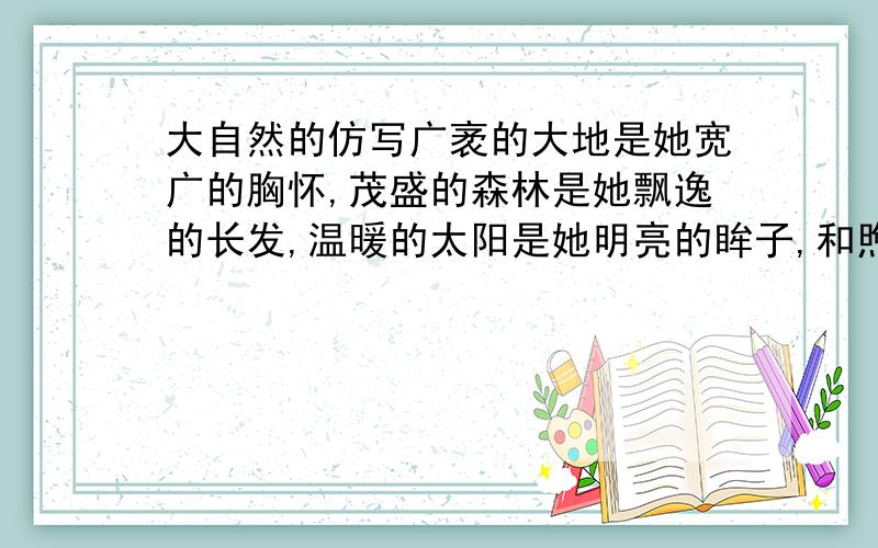 大自然的仿写广袤的大地是她宽广的胸怀,茂盛的森林是她飘逸的长发,温暖的太阳是她明亮的眸子,和煦的轻风是他甜蜜的絮语……