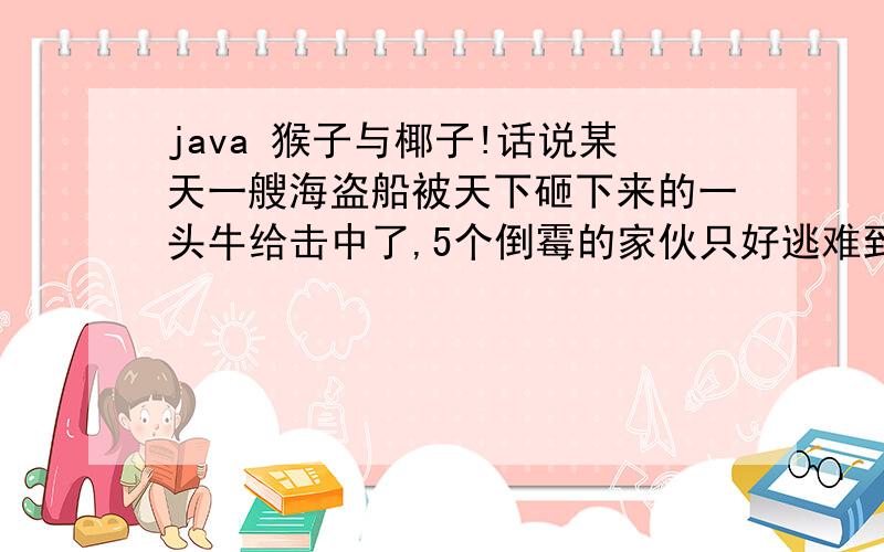 java 猴子与椰子!话说某天一艘海盗船被天下砸下来的一头牛给击中了,5个倒霉的家伙只好逃难到一个孤岛,发现岛上孤零零的,幸好有有棵椰子树,还有一只猴子?大家把椰子全部采摘下来放在一