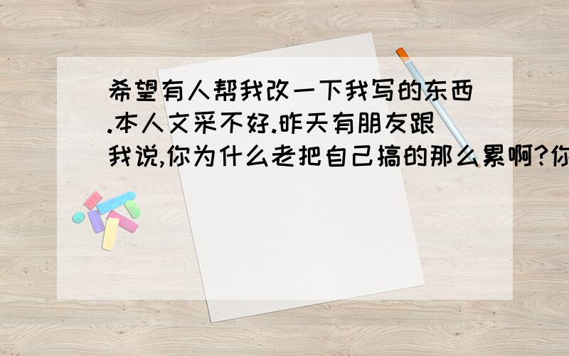 希望有人帮我改一下我写的东西.本人文采不好.昨天有朋友跟我说,你为什么老把自己搞的那么累啊?你总是喜欢把自己的想法留在心中,这样不好,容易老的快.我自己也不知道是不是把想法留在