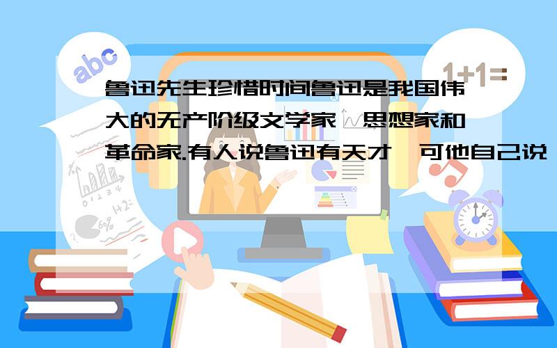 鲁迅先生珍惜时间鲁迅是我国伟大的无产阶级文学家、思想家和革命家.有人说鲁迅有天才,可他自己说：“哪里有天才?我是把别人喝咖啡的工夫都用在工作上的.鲁迅总想在较少的时间内为革