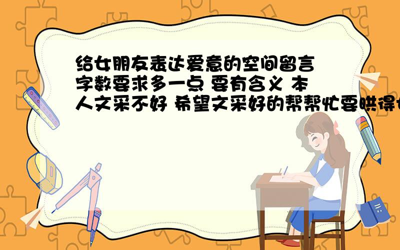 给女朋友表达爱意的空间留言 字数要求多一点 要有含义 本人文采不好 希望文采好的帮帮忙要哄得女朋友开心大哥们- - 我是说怎么在空间留言.