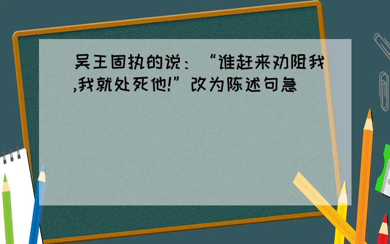 吴王固执的说：“谁赶来劝阻我,我就处死他!”改为陈述句急