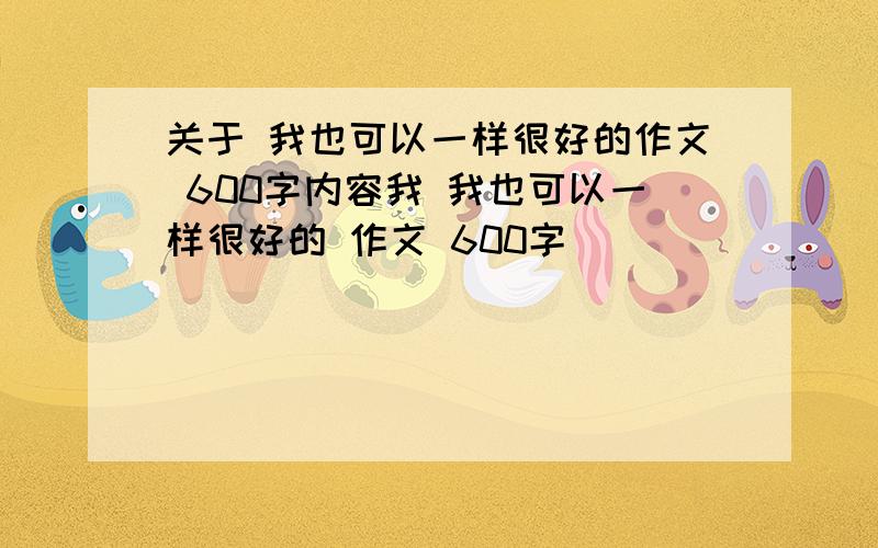 关于 我也可以一样很好的作文 600字内容我 我也可以一样很好的 作文 600字