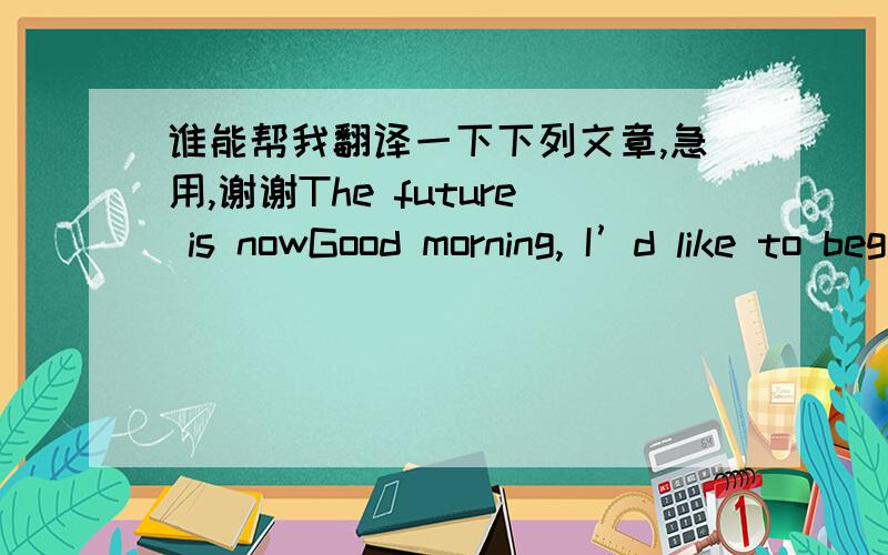 谁能帮我翻译一下下列文章,急用,谢谢The future is nowGood morning, I’d like to begin my speech with two questions ;Are you eager to have a bright future ?Are you looking forward to a fruitful future ? The topic for my speech today is