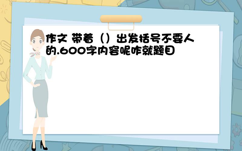 作文 带着（）出发括号不要人的.600字内容呢咋就题目