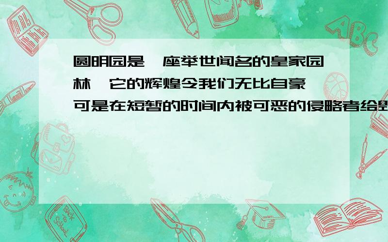 圆明园是一座举世闻名的皇家园林,它的辉煌令我们无比自豪,可是在短暂的时间内被可恶的侵略者给毁灭了