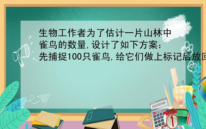 生物工作者为了估计一片山林中雀鸟的数量,设计了如下方案：先捕捉100只雀鸟,给它们做上标记后放回山林；一段时间后,再从中随机捕捉500只,其中有标记的雀鸟有5只．请你帮助工作人员估