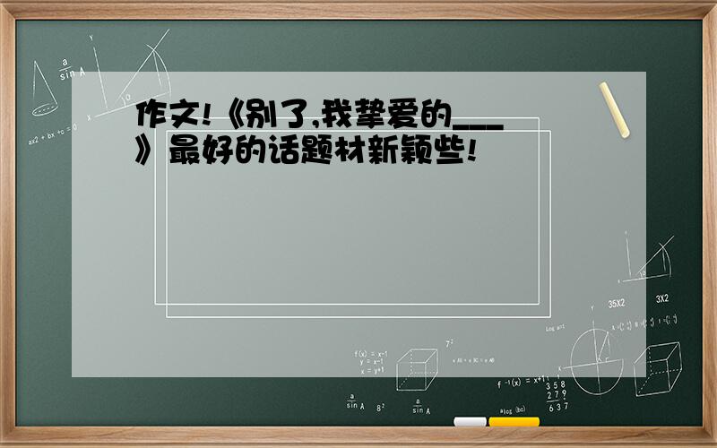 作文!《别了,我挚爱的___》最好的话题材新颖些!