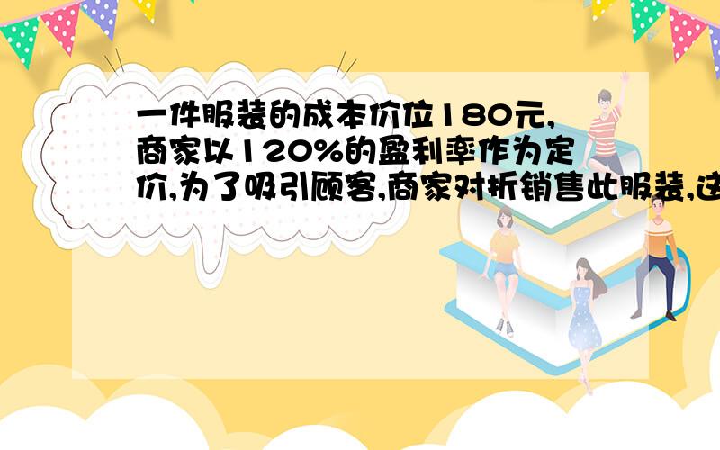 一件服装的成本价位180元,商家以120%的盈利率作为定价,为了吸引顾客,商家对折销售此服装,这样仍可盈利,问1）这样服装的打折价是多少元?2）这件服装最后的盈利率是多少