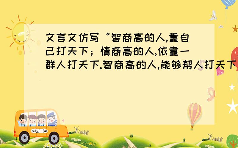 文言文仿写“智商高的人,靠自己打天下；情商高的人,依靠一群人打天下.智商高的人,能够帮人打天下；情商高的人,人愿帮他打天下.”哪位功力高深的帮帮忙,将这两句仿写成文言文.