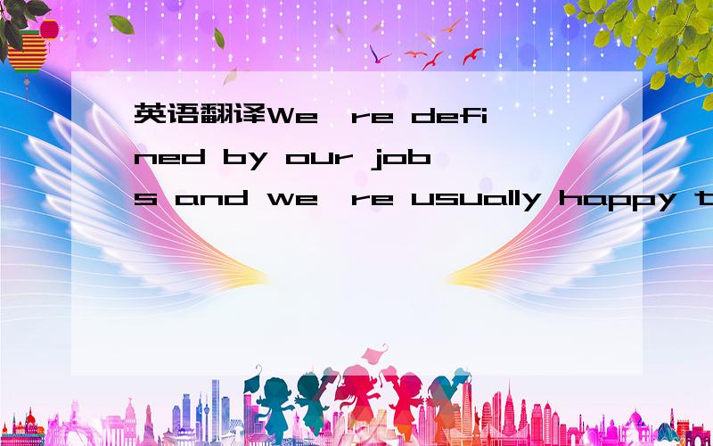 英语翻译We're defined by our jobs and we're usually happy to talk about them.