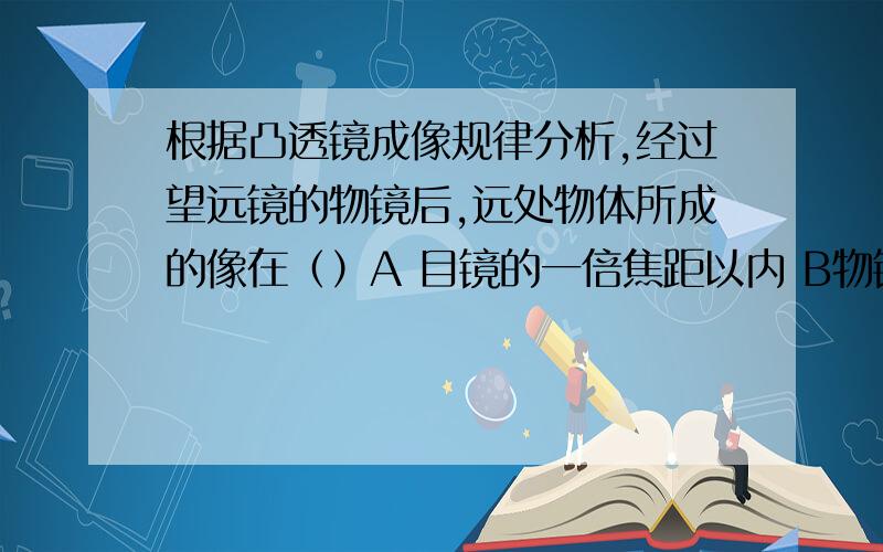 根据凸透镜成像规律分析,经过望远镜的物镜后,远处物体所成的像在（）A 目镜的一倍焦距以内 B物镜的一倍焦距和二倍焦距里