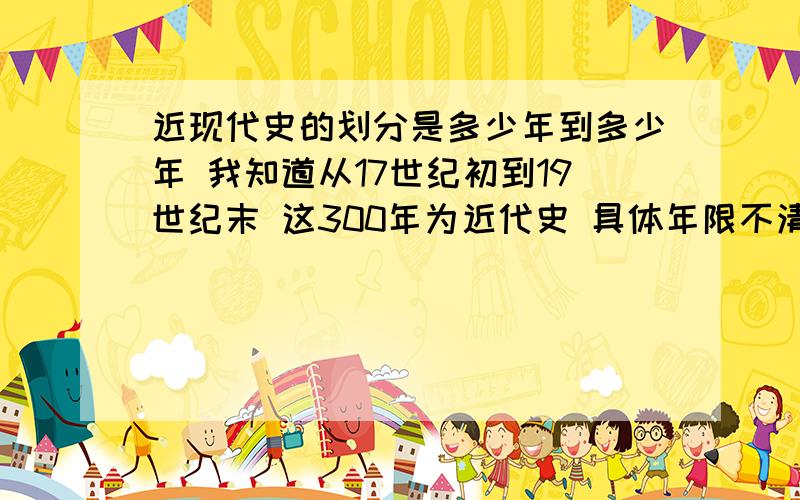 近现代史的划分是多少年到多少年 我知道从17世纪初到19世纪末 这300年为近代史 具体年限不清楚了 有请各位大大赐教 为谢