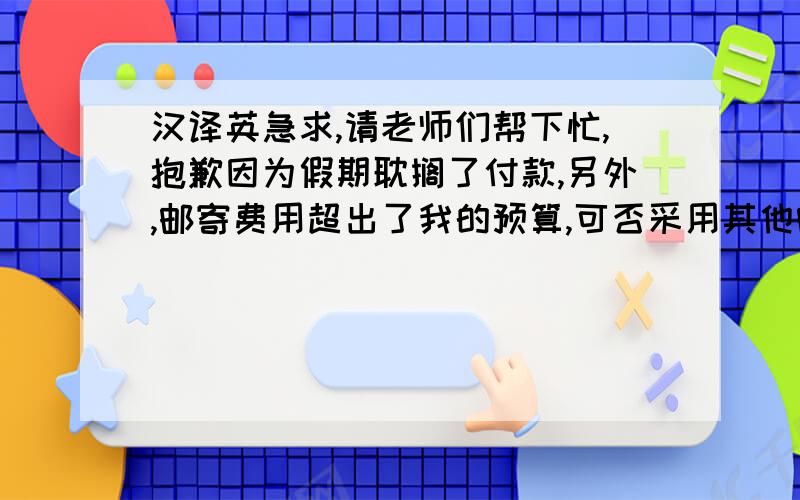 汉译英急求,请老师们帮下忙,抱歉因为假期耽搁了付款,另外,邮寄费用超出了我的预算,可否采用其他邮寄方法以节省开支,比如TNT,如果可以,请送我应付的总金额（含保险）.