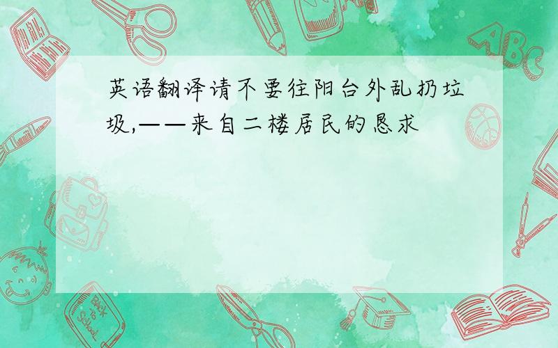 英语翻译请不要往阳台外乱扔垃圾,——来自二楼居民的恳求