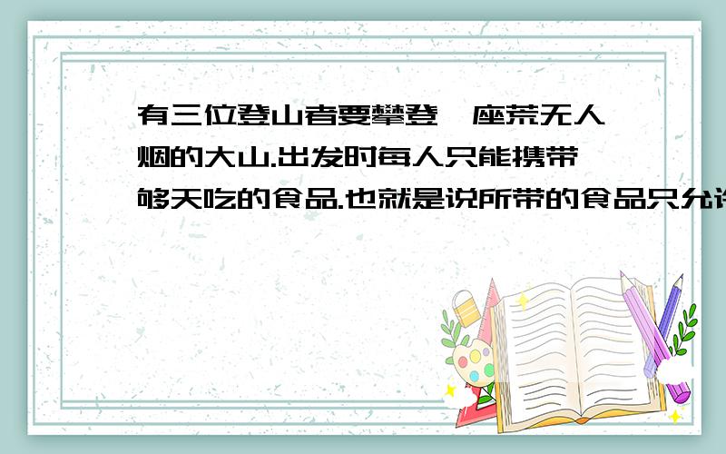 有三位登山者要攀登一座荒无人烟的大山.出发时每人只能携带够天吃的食品.也就是说所带的食品只允许他们起攀登三天后就得下山.为了能攀登得更高.三人经过协商.提出了一个新的方法.每