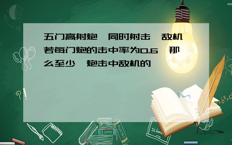 五门高射炮、同时射击一敌机、若每门炮的击中率为0.6,那么至少一炮击中敌机的