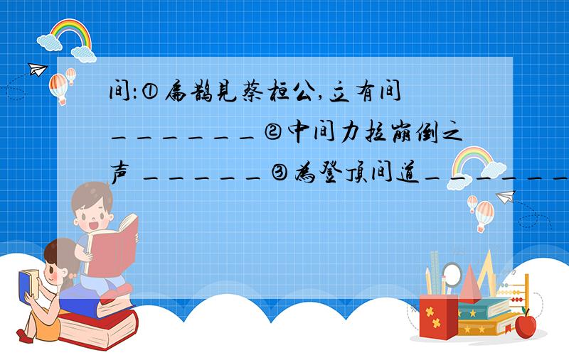 间：①扁鹊见蔡桓公,立有间 ______②中间力拉崩倒之声 _____③为登顶间道_________④肉食者谋之,又和间焉_____还：①还过岳殿东②还来就菊花③蔡勉坚还亡友财故：①温故而知新②故天将降大