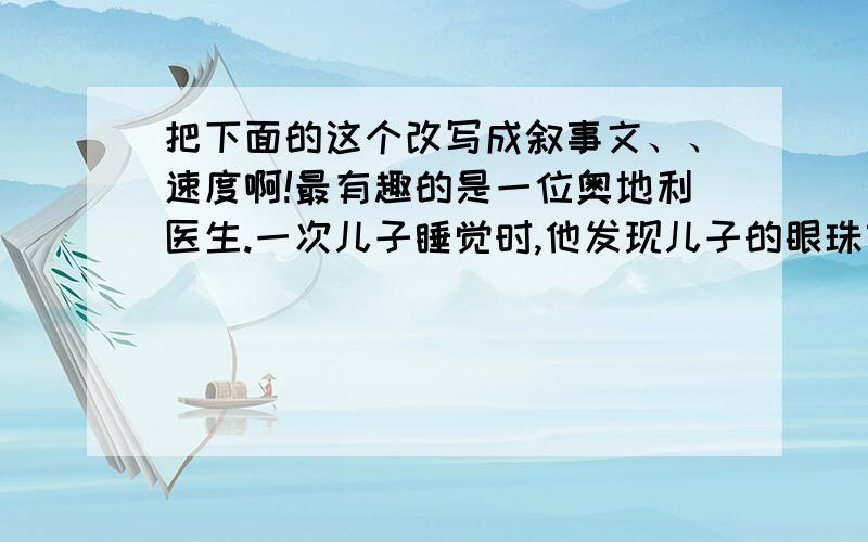 把下面的这个改写成叙事文、、速度啊!最有趣的是一位奥地利医生.一次儿子睡觉时,他发现儿子的眼珠转动起来.他感到很奇怪,连忙叫醒儿子,儿子说他刚才做了一个梦.这位医生想,眼珠转动