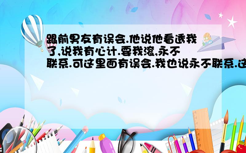 跟前男友有误会.他说他看透我了,说我有心计.要我滚,永不联系.可这里面有误会.我也说永不联系.这是我们分手之后的事.其实分手后我们关系也很好.可因为那个误会,我们当陌生人我应该跟他