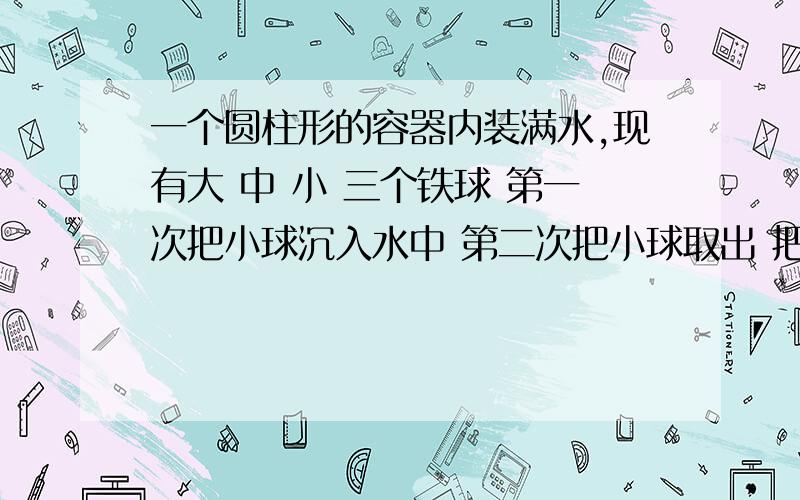 一个圆柱形的容器内装满水,现有大 中 小 三个铁球 第一次把小球沉入水中 第二次把小球取出 把中球沉入水中已知每次从容器中溢出的水量情况是 第二次是第一次的二倍 第三次是的一次的1