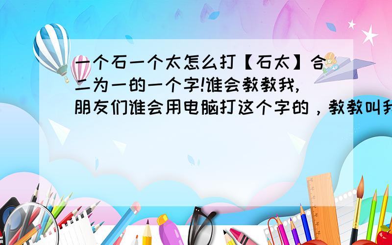 一个石一个太怎么打【石太】合二为一的一个字!谁会教教我,朋友们谁会用电脑打这个字的，教教叫我吧！