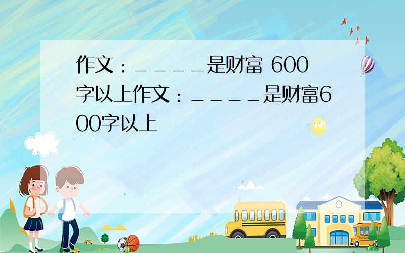 作文：____是财富 600字以上作文：____是财富600字以上