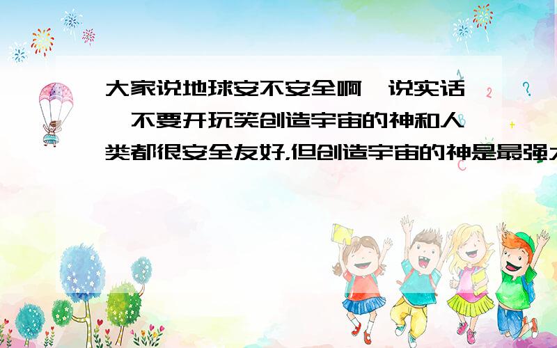 大家说地球安不安全啊,说实话,不要开玩笑创造宇宙的神和人类都很安全友好，但创造宇宙的神是最强大最厉害最聪明的，好象就是那个地球的神不安全，你们说是吗？