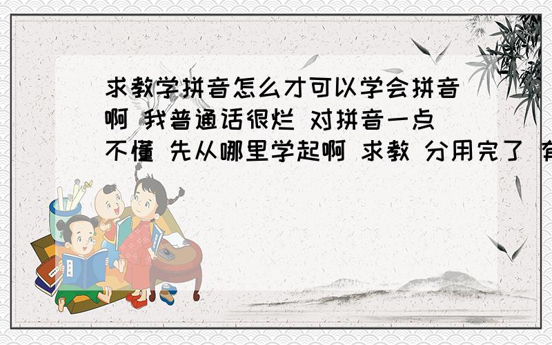 求教学拼音怎么才可以学会拼音啊 我普通话很烂 对拼音一点不懂 先从哪里学起啊 求教 分用完了 有分一定双倍给