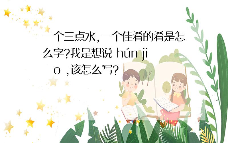 一个三点水,一个佳肴的肴是怎么字?我是想说 hún jiǎo ,该怎么写?