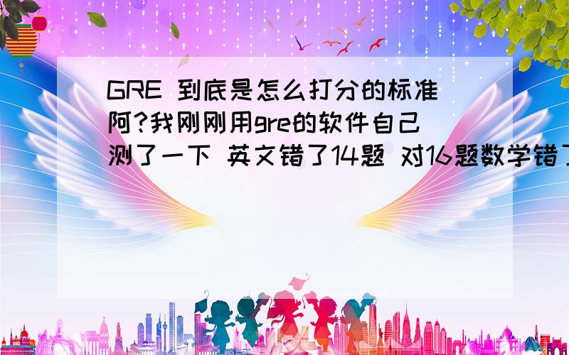 GRE 到底是怎么打分的标准阿?我刚刚用gre的软件自己测了一下 英文错了14题 对16题数学错了4题 对24题怎么英文才给我330分? 数学760分 这个到底怎么打分的啊?头疼阿