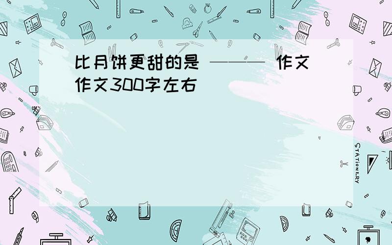 比月饼更甜的是 ——— 作文作文300字左右