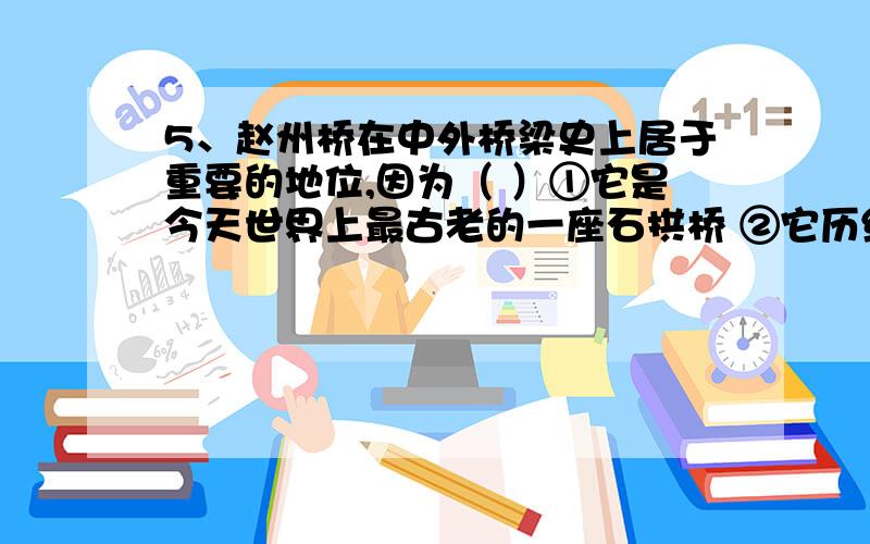 5、赵州桥在中外桥梁史上居于重要的地位,因为（ ）①它是今天世界上最古老的一座石拱桥 ②它历经一千三百多年,桥身依然坚固 ③它在交通运输上起了重要作用 ④桥的形状美观,栏板上的