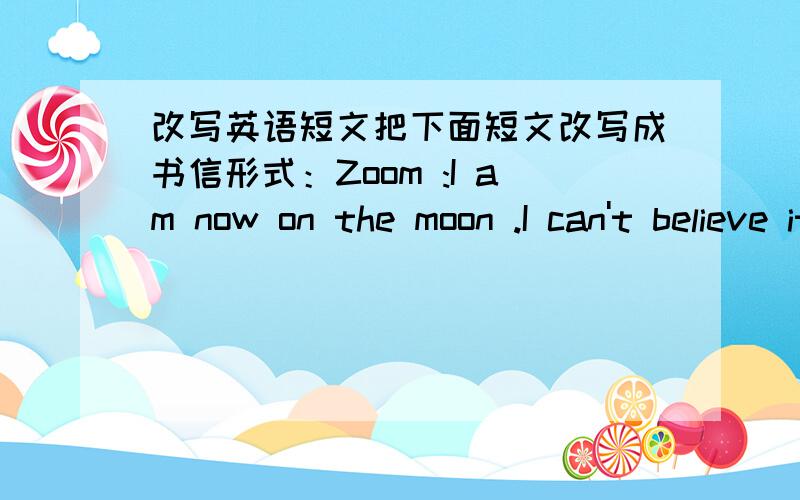 改写英语短文把下面短文改写成书信形式：Zoom :I am now on the moon .I can't believe it She must be Chang'e .Oh ,here is the rabbit .Zoom :It's time to go .Good Here comes a space ship .Zip :How was your holiday Zoom :It was fun .Zip