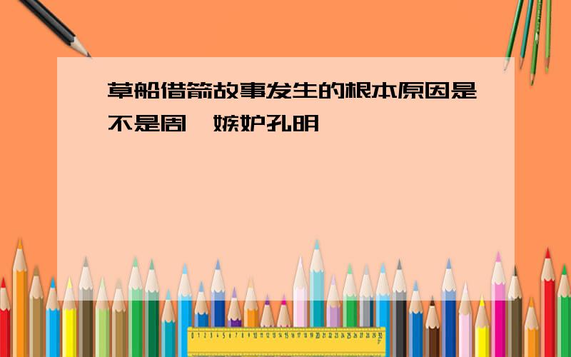 草船借箭故事发生的根本原因是不是周瑜嫉妒孔明