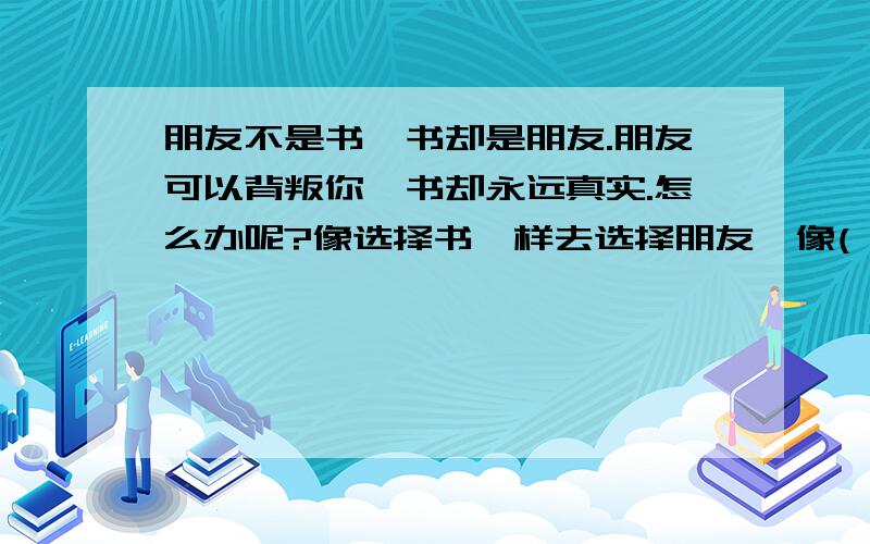 朋友不是书,书却是朋友.朋友可以背叛你,书却永远真实.怎么办呢?像选择书一样去选择朋友,像( ).在括号里填上适当的语句.