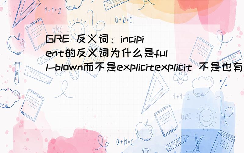 GRE 反义词：incipient的反义词为什么是full-blown而不是explicitexplicit 不是也有“成形的”的意思吗?查韦氏：explicit:fully developed or formulated