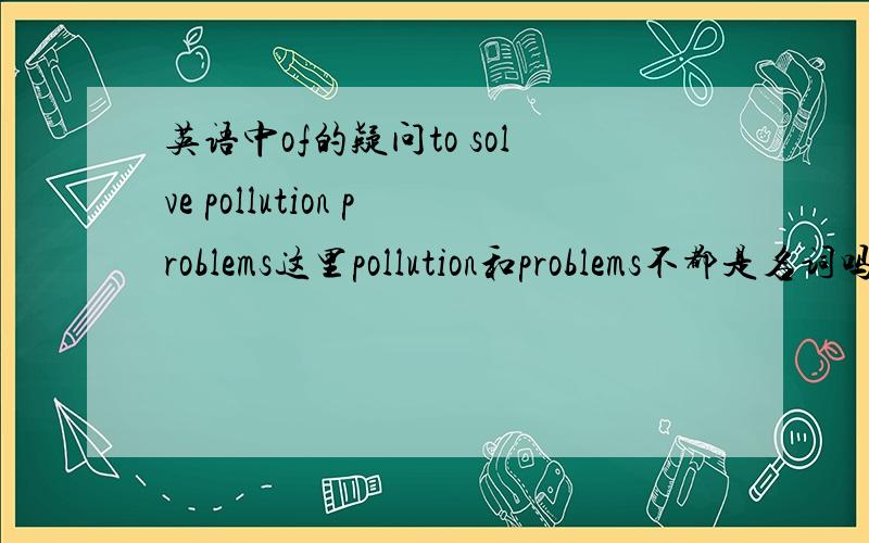 英语中of的疑问to solve pollution problems这里pollution和problems不都是名词吗 可以用the problems of the pollution吗?