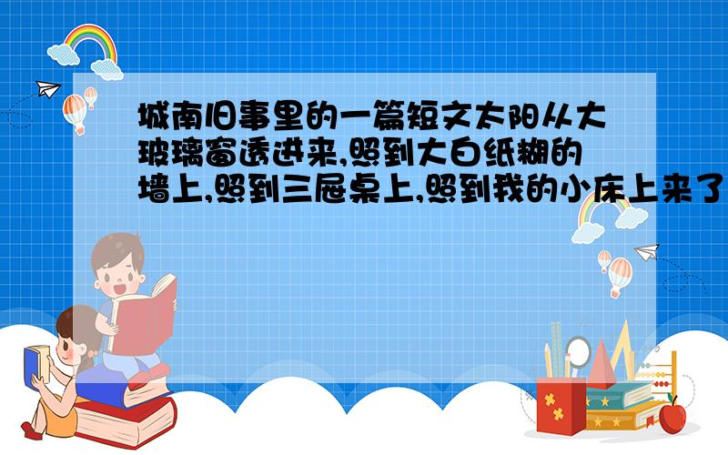 城南旧事里的一篇短文太阳从大玻璃窗透进来,照到大白纸糊的墙上,照到三屉桌上,照到我的小床上来了.我醒了,还躺在床上,看那道太阳光里飞舞着的许多小小的,小小的尘埃.宋妈过来掸窗台,