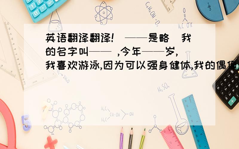 英语翻译翻译!（——是略）我的名字叫—— ,今年——岁,我喜欢游泳,因为可以强身健体,我的偶像是M.J,他的歌很好听,我很胆小,也不敢面对很难的事,但我会努力改正,我的自我介绍完了,