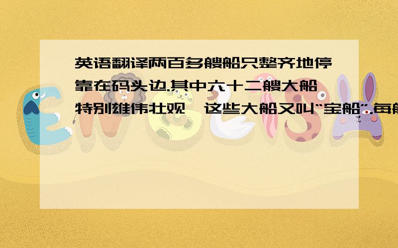 英语翻译两百多艘船只整齐地停靠在码头边.其中六十二艘大船特别雄伟壮观,这些大船又叫“宝船”.每艘宝船长148米,宽60米,有十多层楼房那么高.船上有九根桅杆和十二面风帆,可以乘坐一千