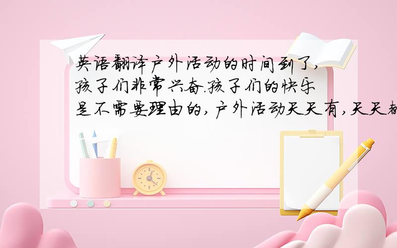 英语翻译户外活动的时间到了,孩子们非常兴奋.孩子们的快乐是不需要理由的,户外活动天天有,天天都是一样的兴致高涨!因为孩子们知道,每天户外活动都有一个有趣的游戏.今天的游戏是：钻