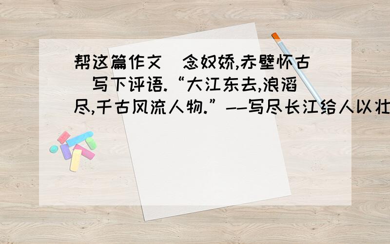 帮这篇作文（念奴娇,赤壁怀古）写下评语.“大江东去,浪滔尽,千古风流人物.”--写尽长江给人以壮丽“大江东去”日夜江生,滚滚滔滔,历史的流逝,有如东去的江水,对英雄人物的缅怀.“浪滔