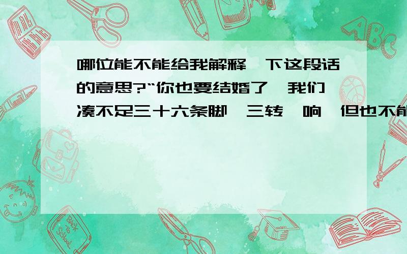 哪位能不能给我解释一下这段话的意思?“你也要结婚了,我们凑不足三十六条脚,三转一响,但也不能让人家笑话吧”三十六条脚是什么?