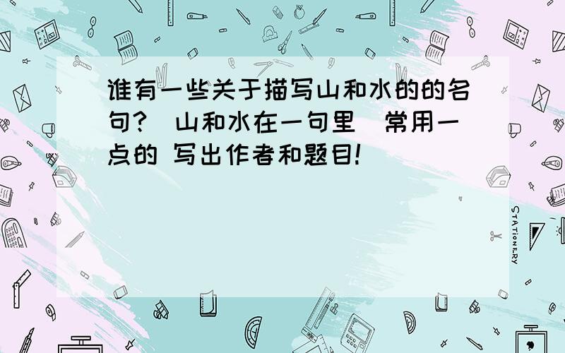 谁有一些关于描写山和水的的名句?（山和水在一句里）常用一点的 写出作者和题目!