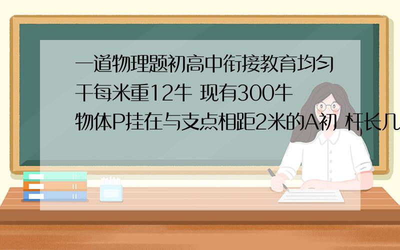 一道物理题初高中衔接教育均匀干每米重12牛 现有300牛物体P挂在与支点相距2米的A初 杆长几何 是平衡力F最小 最小几何均匀杆每米重12牛 现有300牛物体P挂在与支点相距2米的A处问杆长多少时