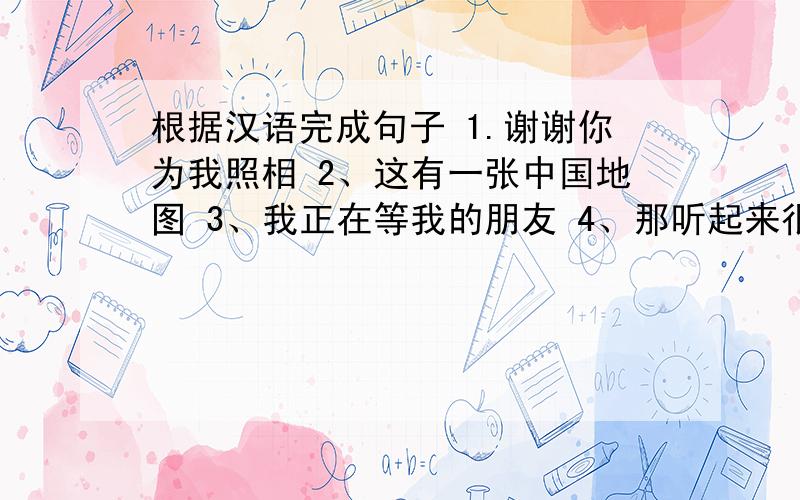 根据汉语完成句子 1.谢谢你为我照相 2、这有一张中国地图 3、我正在等我的朋友 4、那听起来很无聊5、我想买一部漂亮的照相机 6 在最后一幅相片中,他们在写他们的作业.1.Thanks_________________