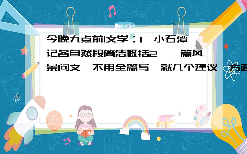 今晚九点前!文学：1、小石潭记各自然段简洁概括2、一篇风景问文,不用全篇写,就几个建议、方面、提纲,比如：比如你建议写什么,怎么写,至少两个风景物